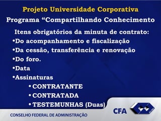 Projeto Universidade Corporativa Programa “Compartilhando Conhecimento Itens obrigatórios da minuta de contrato: Do acompanhamento e fiscalização  Da cessão, transferência e renovação Do foro. Data Assinaturas CONTRATANTE CONTRATADA TESTEMUNHAS (Duas) 