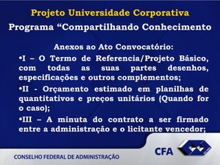 Projeto Universidade Corporativa Programa “Compartilhando Conhecimento Anexos ao Ato Convocatório: I – O Termo de Referencia/Projeto Básico, com todas as suas partes desenhos, especificações e outros complementos; II - Orçamento estimado em planilhas de quantitativos e preços unitários (Quando for o caso); III – A minuta do contrato a ser firmado entre a administração e o licitante vencedor;   
