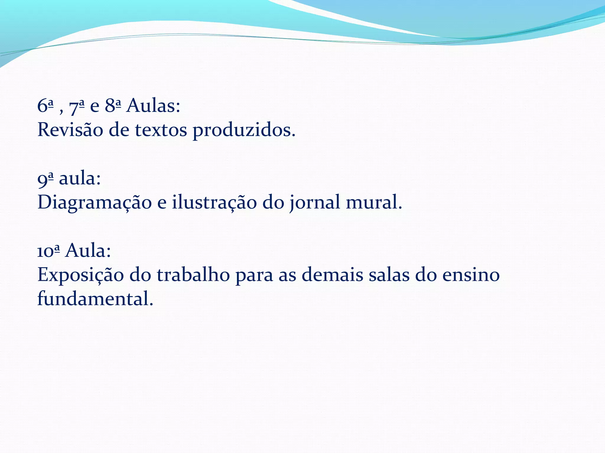 6ª , 7ª e 8ª Aulas:
Revisão de textos produzidos.

9ª aula:
Diagramação e ilustração do jornal mural.

10ª Aula:
Exposição do trabalho para as demais salas do ensino
fundamental.
 
