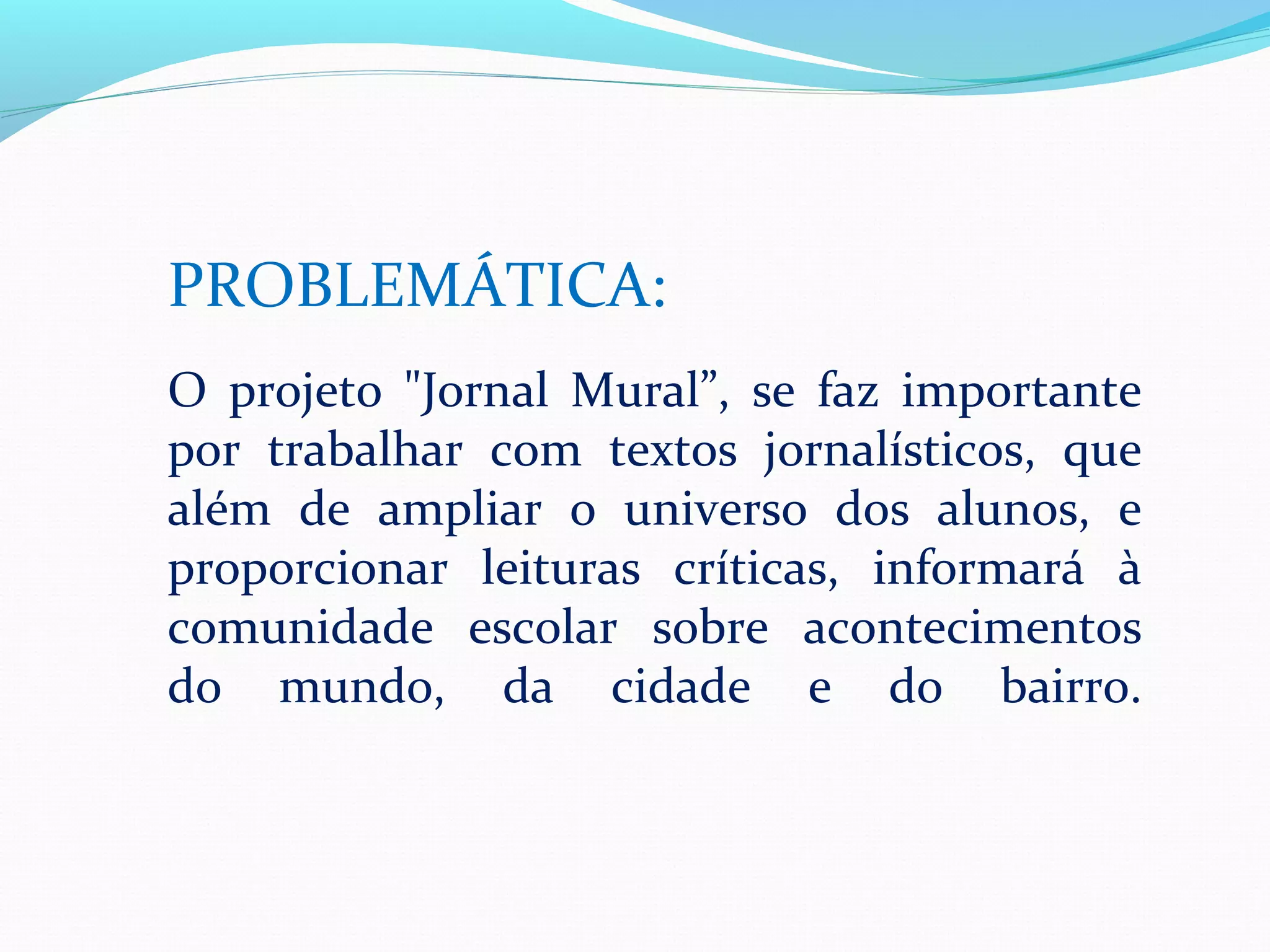 PROBLEMÁTICA:
O projeto "Jornal Mural”, se faz importante
por trabalhar com textos jornalísticos, que
além de ampliar o universo dos alunos, e
proporcionar leituras críticas, informará à
comunidade escolar sobre acontecimentos
do mundo, da cidade e do bairro.
 