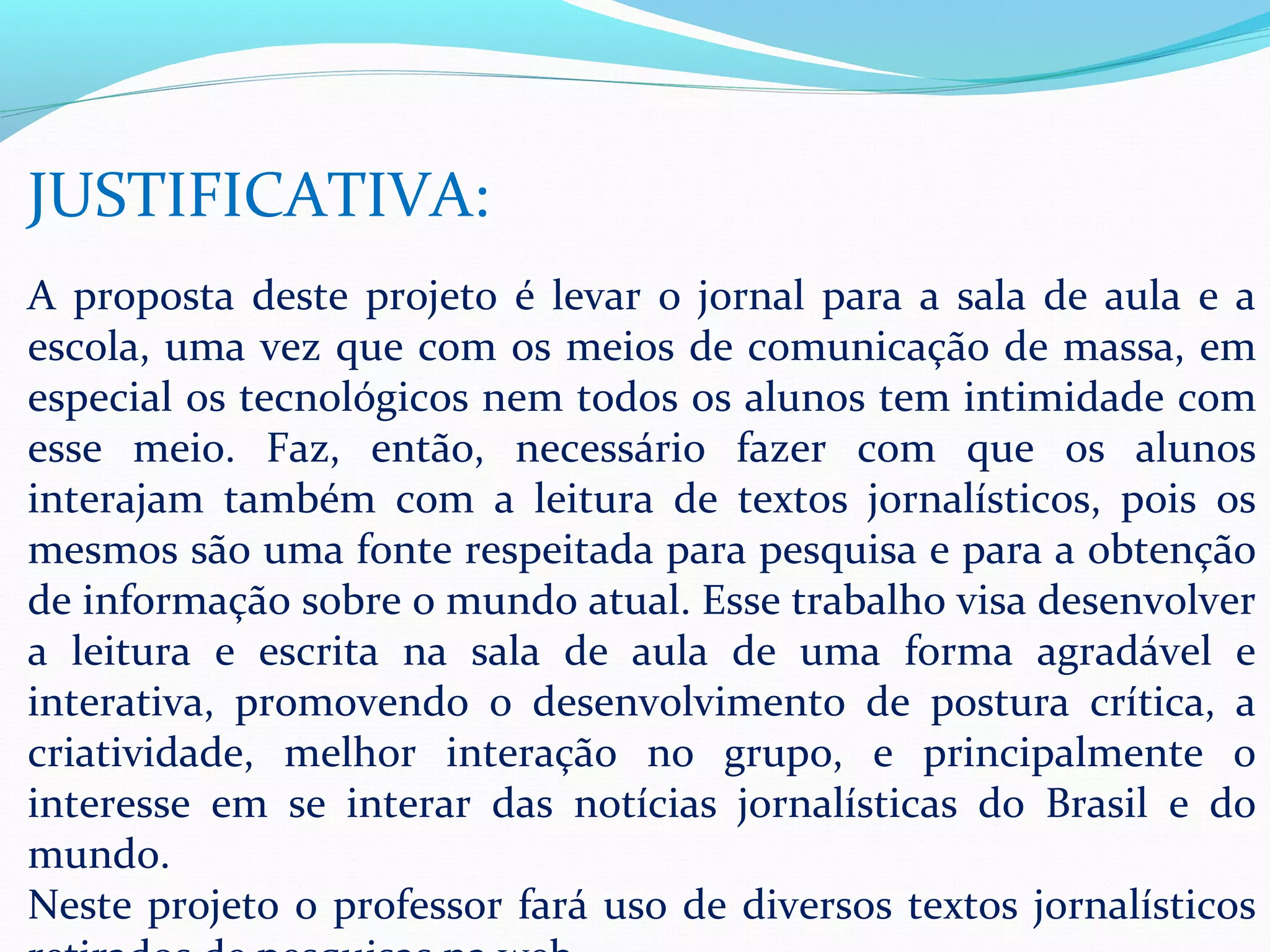 JUSTIFICATIVA:
A proposta deste projeto é levar o jornal para a sala de aula e a
escola, uma vez que com os meios de comunicação de massa, em
especial os tecnológicos nem todos os alunos tem intimidade com
esse meio. Faz, então, necessário fazer com que os alunos
interajam também com a leitura de textos jornalísticos, pois os
mesmos são uma fonte respeitada para pesquisa e para a obtenção
de informação sobre o mundo atual. Esse trabalho visa desenvolver
a leitura e escrita na sala de aula de uma forma agradável e
interativa, promovendo o desenvolvimento de postura crítica, a
criatividade, melhor interação no grupo, e principalmente o
interesse em se interar das notícias jornalísticas do Brasil e do
mundo.
Neste projeto o professor fará uso de diversos textos jornalísticos
 