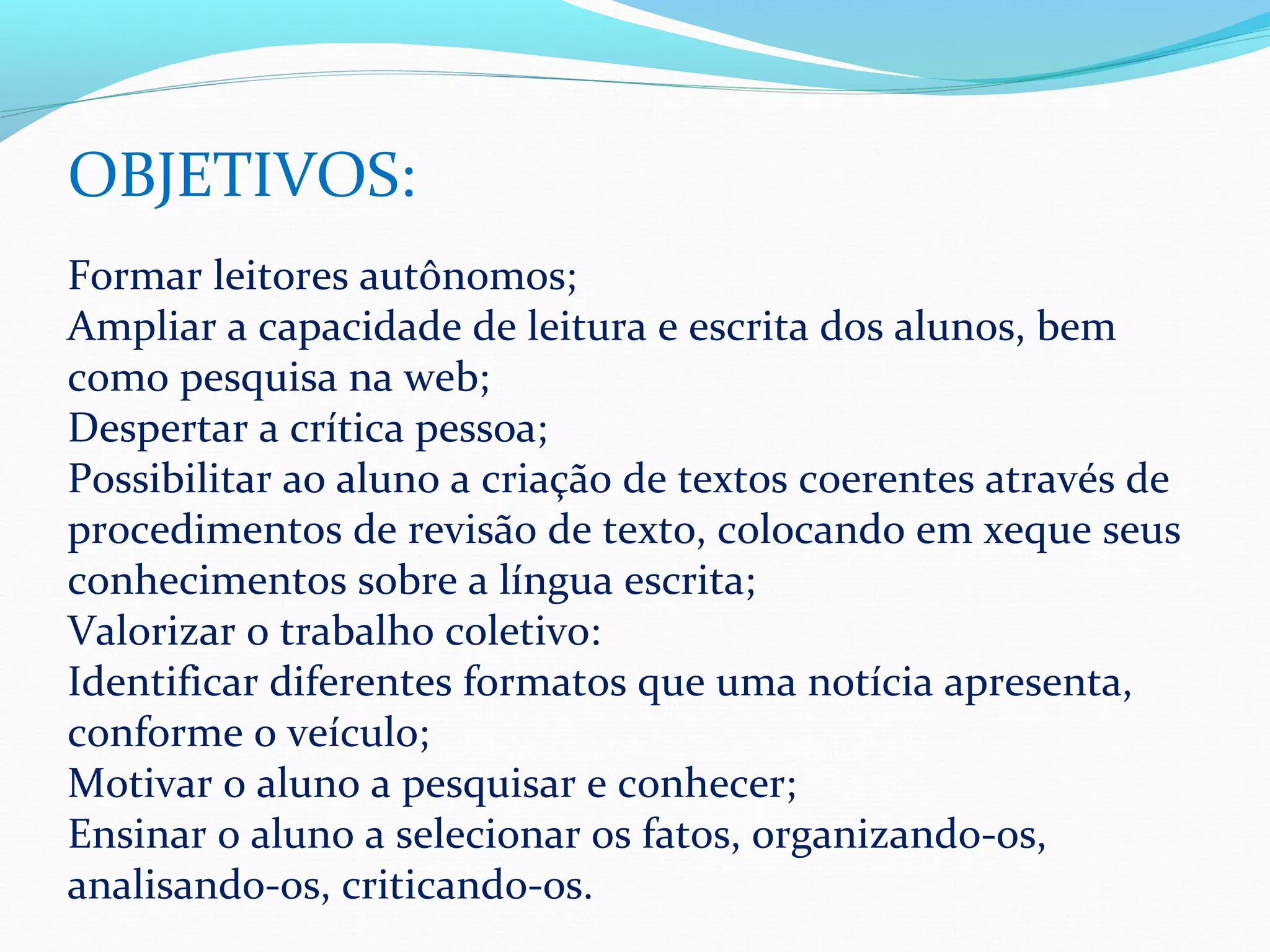 OBJETIVOS:
Formar leitores autônomos;
Ampliar a capacidade de leitura e escrita dos alunos, bem
como pesquisa na web;
Despertar a crítica pessoa;
Possibilitar ao aluno a criação de textos coerentes através de
procedimentos de revisão de texto, colocando em xeque seus
conhecimentos sobre a língua escrita;
Valorizar o trabalho coletivo:
Identificar diferentes formatos que uma notícia apresenta,
conforme o veículo;
Motivar o aluno a pesquisar e conhecer;
Ensinar o aluno a selecionar os fatos, organizando-os,
analisando-os, criticando-os.
 