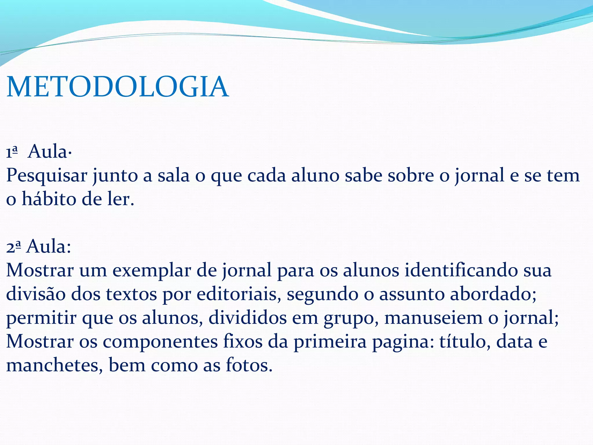 METODOLOGIA

1ª Aula·
Pesquisar junto a sala o que cada aluno sabe sobre o jornal e se tem
o hábito de ler.

2ª Aula:
Mostrar um exemplar de jornal para os alunos identificando sua
divisão dos textos por editoriais, segundo o assunto abordado;
permitir que os alunos, divididos em grupo, manuseiem o jornal;
Mostrar os componentes fixos da primeira pagina: título, data e
manchetes, bem como as fotos.
 