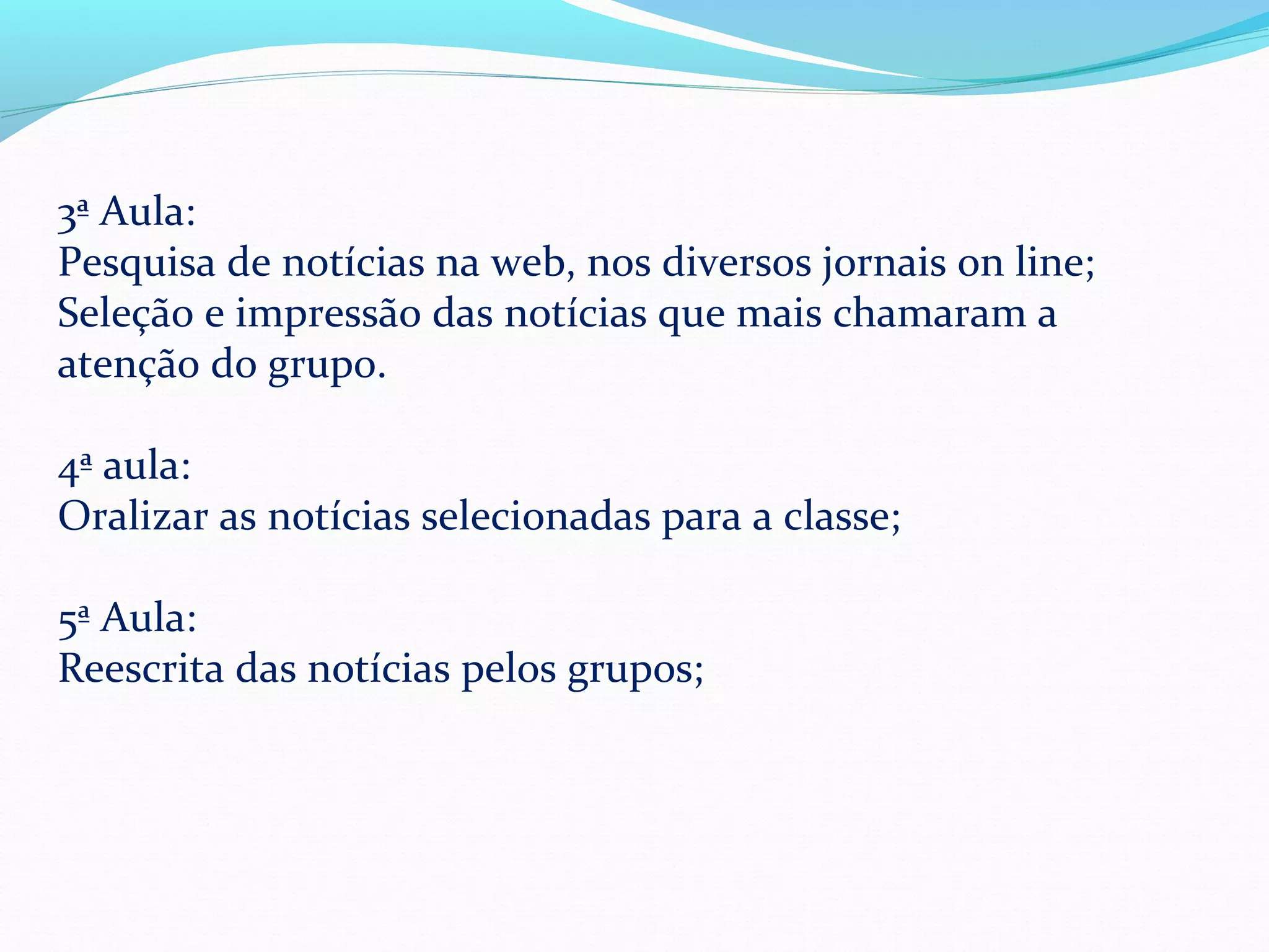 3ª Aula:
Pesquisa de notícias na web, nos diversos jornais on line;
Seleção e impressão das notícias que mais chamaram a
atenção do grupo.

4ª aula:
Oralizar as notícias selecionadas para a classe;

5ª Aula:
Reescrita das notícias pelos grupos;
 