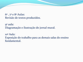 6ª , 7ª e 8ª Aulas:
Revisão de textos produzidos.

9ª aula:
Diagramação e ilustração do jornal mural.

10ª Aula:
Exposição do trabalho para as demais salas do ensino
fundamental.
 
