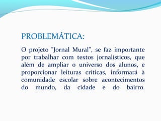 PROBLEMÁTICA:
O projeto "Jornal Mural”, se faz importante
por trabalhar com textos jornalísticos, que
além de ampliar o universo dos alunos, e
proporcionar leituras críticas, informará à
comunidade escolar sobre acontecimentos
do mundo, da cidade e do bairro.
 