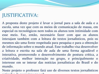 JUSTIFICATIVA:
A proposta deste projeto é levar o jornal para a sala de aula e a
escola, uma vez que com os meios de comunicação de massa, em
especial os tecnológicos nem todos os alunos tem intimidade com
esse meio. Faz, então, necessário fazer com que os alunos
interajam também com a leitura de textos jornalísticos, pois os
mesmos são uma fonte respeitada para pesquisa e para a obtenção
de informação sobre o mundo atual. Esse trabalho visa desenvolver
a leitura e escrita na sala de aula de uma forma agradável e
interativa, promovendo o desenvolvimento de postura crítica, a
criatividade, melhor interação no grupo, e principalmente o
interesse em se interar das notícias jornalísticas do Brasil e do
mundo.
Neste projeto o professor fará uso de diversos textos jornalísticos
 
