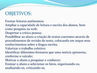 OBJETIVOS:
Formar leitores autônomos;
Ampliar a capacidade de leitura e escrita dos alunos, bem
como pesquisa na web;
Despertar a crítica pessoa;
Possibilitar ao aluno a criação de textos coerentes através de
procedimentos de revisão de texto, colocando em xeque seus
conhecimentos sobre a língua escrita;
Valorizar o trabalho coletivo:
Identificar diferentes formatos que uma notícia apresenta,
conforme o veículo;
Motivar o aluno a pesquisar e conhecer;
Ensinar o aluno a selecionar os fatos, organizando-os,
analisando-os, criticando-os.
 