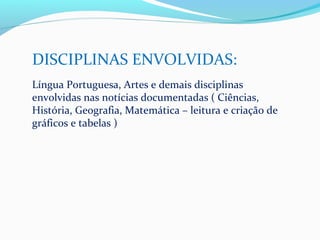 DISCIPLINAS ENVOLVIDAS:
Língua Portuguesa, Artes e demais disciplinas
envolvidas nas notícias documentadas ( Ciências,
História, Geografia, Matemática – leitura e criação de
gráficos e tabelas )
 