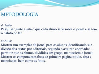METODOLOGIA

1ª Aula·
Pesquisar junto a sala o que cada aluno sabe sobre o jornal e se tem
o hábito de ler.

2ª Aula:
Mostrar um exemplar de jornal para os alunos identificando sua
divisão dos textos por editoriais, segundo o assunto abordado;
permitir que os alunos, divididos em grupo, manuseiem o jornal;
Mostrar os componentes fixos da primeira pagina: título, data e
manchetes, bem como as fotos.
 