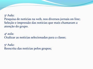 3ª Aula:
Pesquisa de notícias na web, nos diversos jornais on line;
Seleção e impressão das notícias que mais chamaram a
atenção do grupo.

4ª aula:
Oralizar as notícias selecionadas para a classe;

5ª Aula:
Reescrita das notícias pelos grupos;
 