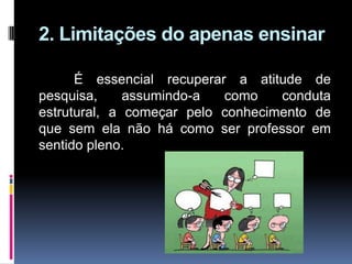 2. Limitações do apenas ensinar
É essencial recuperar a atitude de
pesquisa, assumindo-a como conduta
estrutural, a começar pelo conhecimento de
que sem ela não há como ser professor em
sentido pleno.
 