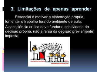 3. Limitações de apenas aprender
Essencial é motivar a elaboração própria,
fomentar o trabalho fora do ambiente de aula.
A consciência crítica deve fundar a criatividade da
decisão própria, não a farsa da decisão previamente
imposta.
 