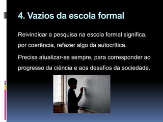 4. Vazios da escola formal
Reivindicar a pesquisa na escola formal significa,
por coerência, refazer algo da autocrítica.
Precisa atualizar-se sempre, para corresponder ao
progresso da ciência e aos desafios da sociedade.
 