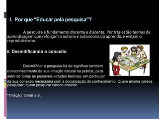 I. Por que "Educar pela pesquisa"?
A pesquisa é fundamento docente e discente. Por trás estão teorias da
aprendizagem que reforçam a autoria e autonomia do aprendiz e evitam o
reprodutivismo.
II. Desmitificando o conceito
Desmitificar a pesquisa há de significar também
o reconhecimento da sua imisção natural na prática, para
além de todas as possíveis virtudes teóricas, em particular
da sua conexão necessária com a socialização do conhecimento. Quem ensina carece
pesquisar; quem pesquisa carece ensinar.
*Imisção: tomar a si.
 