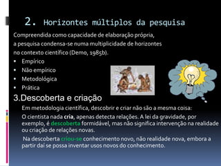 2. Horizontes múltiplos da pesquisa
Compreendida como capacidade de elaboração própria,
a pesquisa condensa-se numa multiplicidade de horizontes
no contexto científico (Demo, 1985b).
 Empírico
 Não empírico
 Metodológica
 Prática
3.Descoberta e criação
Em metodologia científica, descobrir e criar não são a mesma coisa:
O cientista nada cria, apenas detecta relações.A lei da gravidade, por
exemplo, é descoberta formidável, mas não significa intervenção na realidade
ou criação de relações novas.
Na descoberta criou-se conhecimento novo, não realidade nova, embora a
partir daí se possa inventar usos novos do conhecimento.
 