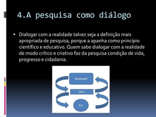 4.A pesquisa como diálogo
 Dialogar com a realidade talvez seja a definição mais
apropriada de pesquisa, porque a apanha como princípio
científico e educativo. Quem sabe dialogar com a realidade
de modo crítico e criativo faz da pesquisa condição de vida,
progresso e cidadania.
 