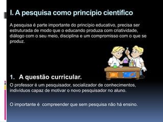 A pesquisa é parte importante do princípio educativo, precisa ser
estruturada de modo que o educando produza com criatividade,
diálogo com o seu meio, disciplina e um compromisso com o que se
produz.
1. A questão curricular.
O professor é um pesquisador, socializador de conhecimentos,
indivíduos capaz de motivar o novo pesquisador no aluno.
O importante é compreender que sem pesquisa não há ensino.
I. A pesquisa como princípio científico
 
