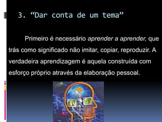 3. “Dar conta de um tema”
Primeiro é necessário aprender a aprender, que
trás como significado não imitar, copiar, reproduzir. A
verdadeira aprendizagem é aquela construída com
esforço próprio através da elaboração pessoal.
 