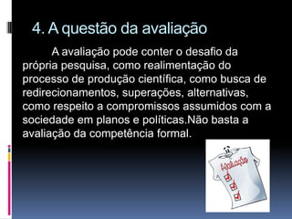4. A questão da avaliação
A avaliação pode conter o desafio da
própria pesquisa, como realimentação do
processo de produção científica, como busca de
redirecionamentos, superações, alternativas,
como respeito a compromissos assumidos com a
sociedade em planos e políticas.Não basta a
avaliação da competência formal.
 