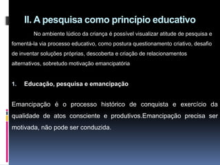 II. A pesquisa como princípio educativo
No ambiente lúdico da criança é possível visualizar atitude de pesquisa e
fomentá-la via processo educativo, como postura questionamento criativo, desafio
de inventar soluções próprias, descoberta e criação de relacionamentos
alternativos, sobretudo motivação emancipatória
1. Educação, pesquisa e emancipação
Emancipação é o processo histórico de conquista e exercício da
qualidade de atos consciente e produtivos.Emancipação precisa ser
motivada, não pode ser conduzida.
 