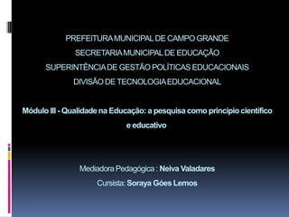 PREFEITURAMUNICIPALDE CAMPO GRANDE
SECRETARIAMUNICIPALDE EDUCAÇÃO
SUPERINTÊNCIADE GESTÃO POLÍTICAS EDUCACIONAIS
DIVISÃO DE TECNOLOGIAEDUCACIONAL
Módulo III - Qualidade na Educação: a pesquisa como princípiocientífico
e educativo
MediadoraPedagógica: Neiva Valadares
Cursista:Soraya Góes Lemos
 