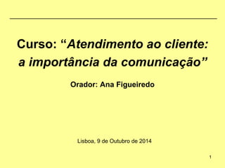 Curso: “Atendimento ao cliente: 
a importância da comunicação” 
Orador: Ana Figueiredo 
Lisboa, 9 de Outubro de 2014 
1 
 