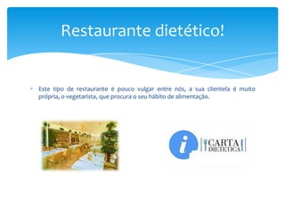 Restaurante dietético!

Este tipo de restaurante é pouco vulgar entre nós, a sua clientela é muito
própria, o vegetarista, que procura o seu hábito de alimentação.

 