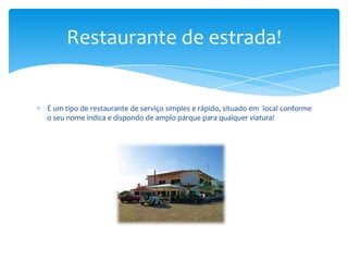Restaurante de estrada!

É um tipo de restaurante de serviço simples e rápido, situado em local conforme
o seu nome indica e dispondo de amplo parque para qualquer viatura!

 