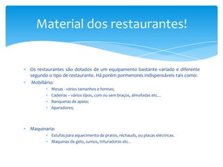 Material dos restaurantes!

Os restaurantes são dotados de um equipamento bastante variado e diferente
segundo o tipo de restaurante. Há porém pormenores indispensáveis tais como:
Mobiliário:
Mesas - vários tamanhos e formas;
Cadeiras – vários tipos, com ou sem braços, almofadas etc…
Banquetas de apoio;
Aparadores;

Maquinaria:
Estufas para aquecimento de pratos, réchauds, ou placas eléctricas.
Maquinas de gelo, sumos, trituradoras etc…

 