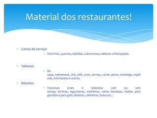 Material dos restaurantes!

Carros de serviço:
Para frios, quentes, bebidas, sobremesas, talheres e flamejados.

Talheres:
De
sopa, sobremesa, chá, café, ovos, serviço, carne, peixe, manteiga, espát
ulas, trinchantes e outros.

Baixelas:
Travessas
ovais
e
redondas
com
ou
sem
tampa, terrinas, legumeiras, molheiras, várias bandejas, baldes para
garrafas e para gelo, leiteiras, cafeteiras, bules etc…

 