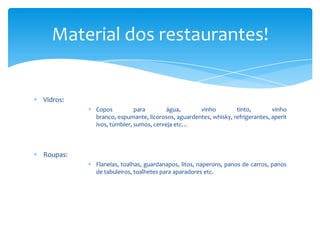 Material dos restaurantes!

Vidros:
Copos
para
água,
vinho
tinto,
vinho
branco, espumante, licorosos, aguardentes, whisky, refrigerantes, aperit
ivos, túmbler, sumos, cerveja etc…

Roupas:
Flanelas, toalhas, guardanapos, litos, naperons, panos de carros, panos
de tabuleiros, toalhetes para aparadores etc.

 