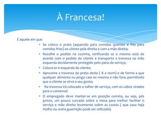 À Francesa!
É aquele em que:
 Se coloca o prato (aquecido para comidas quentes e frio para
comidas frias) ao cliente pela direita e com a mão direita;
 Recolhe o pedido na cozinha, verificando se o mesmo está de
acordo com o pedido do cliente e transporta a travessa na mão
esquerda devidamente protegido pelo pano de serviço;
 Coloca-se à esquerda do cliente;
 Aproxima a travessa do prato deste ( 8 a 10cm) e de forma a que
qualquer alimento ou pingo caia no mesmo e não fora, permitindo
que o cliente se sirva a seu gosto;
 Na travessa irá colocado o talher de serviço, com os cabos virados
para o comensal.
 O empregado deve manter-se em posição correta, ou seja, pés
juntos, um pouco curvado sobre a mesa para melhor facilitar o
serviço e mão direita levemente sobre as costas ( que caso haja
molho ou outra guarnição pode ser utilizada).

 