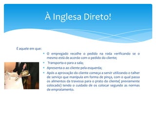 À Inglesa Direto!

É aquele em que:
 O empregado recolhe o pedido na roda verificando se o
mesmo está de acordo com o pedido do cliente;
 Transporta-o para a sala;
 Apresenta-o ao cliente pela esquerda;
 Após a aprovação do cliente começa a servir utilizando o talher
de serviço que manipula em forma de pinça, com o qual passa
os alimentos da travessa para o prato do cliente( previamente
colocado) tendo o cuidado de os colocar segundo as normas
de empratamento.

 