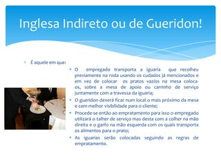Inglesa Indireto ou de Gueridon!
É aquele em que:
 O
empregado transporta a iguaria
que recolheu
previamente na roda usando os cudados já mencionados e
em vez de colocar os pratos vazios na mesa colocaos, sobre a mesa de apoio ou carrinho de serviço
juntamente com a travessa da iguaria;
 O gueridon deverá ficar num local o mais próximo da mesa
e com melhor visibilidade para o cliente;
 Procede-se então ao empratamento para isso o empregado
utilizará o talher de serviço mas desta com a colher na mão
direita e o garfo na mão esquerda com os quais transporta
os alimentos para o prato;
 As iguarias serão colocadas seguindo as regras de
empratamento.

 