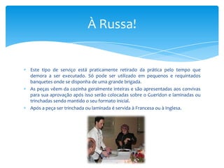 À Russa!

Este tipo de serviço está praticamente retirado da prática pelo tempo que
demora a ser executado. Só pode ser utilizado em pequenos e requintados
banquetes onde se disponha de uma grande brigada.
As peças vêem da cozinha geralmente inteiras e são apresentadas aos convivas
para sua aprovação após isso serão colocadas sobre o Gueridon e laminadas ou
trinchadas sendo mantido o seu formato inicial.
Após a peça ser trinchada ou laminada é servida à Francesa ou à Inglesa.

 