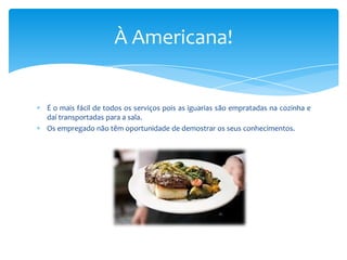 À Americana!

É o mais fácil de todos os serviços pois as iguarias são empratadas na cozinha e
daí transportadas para a sala.
Os empregado não têm oportunidade de demostrar os seus conhecimentos.

 