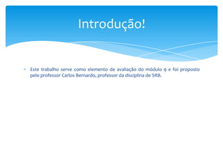 Introdução!

Este trabalho serve como elemento de avaliação do módulo 9 e foi proposto
pelo professor Carlos Bernardo, professor da disciplina de SRB.

 