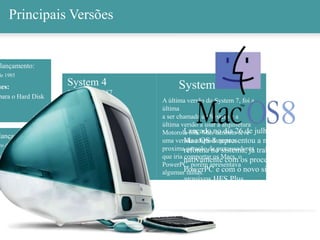 System 7.6
A última versão do System 7, foi a
última
a ser chamada de System e a
última versão a usar a arquitetura
Motorola 68k. Mas também teve
uma versão adaptada para a
proxima geração de processadores
que iria comportar os Macs, o
PowerPC, porém apresentava
algumas falhas.
Principais Versões
lançamento:
de 1985
ues:
para o Hard Disk
lançamento:
ro de 1986
ues:
no no novo
do Mac, o
h Plus
8
System 4
Janeiro de 1987
System 5
Outubro de 1987
Sstem 6
Abril de 1988
System 7
13 de Maio de 1991
Lançado no dia 26 de julho de 1997, o
Mac OS 8 representou a maior
reforma no sistema, já trabalhava
nativamente com os processadores
PowerPC e com o novo sistema de
arquivos HFS Plus.
 