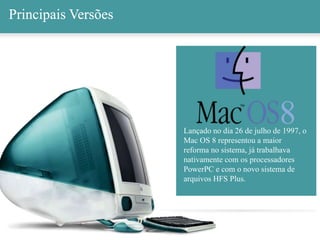 Principais Versões
Lançado no dia 26 de julho de 1997, o
Mac OS 8 representou a maior
reforma no sistema, já trabalhava
nativamente com os processadores
PowerPC e com o novo sistema de
arquivos HFS Plus.
8
Principais Versões
 