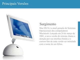 Surgimento
Mac OS X é a atual geração de Sistemas
Operacionais dos computadores
Macintosh. Lançada em 24 de março de
2001, a nova versão do sistema chama a
atenção por sua interface bonita e o
curioso fato de cada versão ser intitulada
com o nome de um felino.
Principais Versões
 