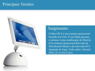 Principais Versões
O Mac OS X é um sistema operacional
baseado em Unix. E em linhas grossas,
o sistema é uma combinação do Darwin
(Um sistema operacional derivado do
Microkernel Mach) e da renovada GUI
chamada de Aqua. Tudo sobre o Kernel
XNU (X-is-Not-Unix).
Surgimento
 