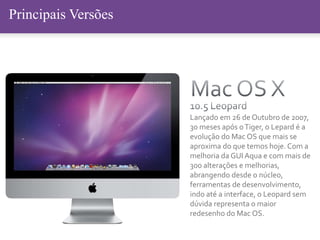 Principais Versões
Lançado em 26 de Outubro de 2007,
30 meses após oTiger, o Lepard é a
evolução do Mac OS que mais se
aproxima do que temos hoje. Com a
melhoria da GUI Aqua e com mais de
300 alterações e melhorias,
abrangendo desde o núcleo,
ferramentas de desenvolvimento,
indo até a interface, o Leopard sem
dúvida representa o maior
redesenho do Mac OS.
 