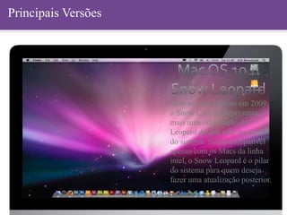Principais VersõesPrincipais Versões
Com seu lançamento em 2009,
o Snow Leopard representa
mais uma otimização do
Leopard do que uma mudança
do sistema. Sendo compatível
apenas com os Macs da linha
intel, o Snow Leopard é o pilar
do sistema para quem deseja
fazer uma atualização posterior.
 