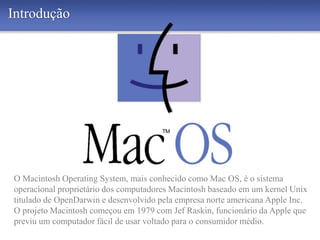Introdução
O Macintosh Operating System, mais conhecido como Mac OS, é o sistema
operacional proprietário dos computadores Macintosh baseado em um kernel Unix
titulado de OpenDarwin e desenvolvido pela empresa norte americana Apple Inc.
O projeto Macintosh começou em 1979 com Jef Raskin, funcionário da Apple que
previu um computador fácil de usar voltado para o consumidor médio.
 