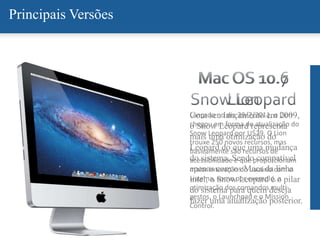 Com seu lançamento em 2009,
o Snow Leopard representa
mais uma otimização do
Leopard do que uma mudança
do sistema. Sendo compatível
apenas com os Macs da linha
intel, o Snow Leopard é o pilar
do sistema para quem deseja
fazer uma atualização posterior.
Principais Versões
Lançado no dia 29/7/2011, o Lion
chegou em forma de atualização do
Snow Leopard por U$29. O Lion
trouxe 250 novos recursos, mas
basicamente são recursos de
acessibilidade e que proporcionam
maior interação do usuário com o
sistema, como por exemplo, a
otimização dos comandos multi-
gestos, o Launchpad e o Mission
Control.
 