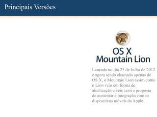 Principais Versões
Lançado no dia 25 de Julho de 2012
e agora sendo chamado apenas de
OS X, o Mountain Lion assim como
o Lion veio em forma de
atualização e veio com a proposta
de aumentar a integração com os
dispositivos móveis da Apple.
 