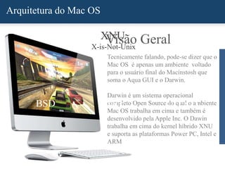 Arquitetura do Mac OS
Visão Geral
Tecnicamente falando, pode-se dizer que o
Mac OS é apenas um ambiente voltado
para o usuário final do Macinstosh que
soma o Aqua GUI e o Darwin.
Darwin é um sistema operacional
completo Open Source do qual o ambiente
Mac OS trabalha em cima e também é
desenvolvido pela Apple Inc. O Dawin
trabalha em cima do kernel híbrido XNU
e suporta as plataformas Power PC, Intel e
ARM
BSD Mach
XNU
X-is-Not-Unix
I/O KIT
 