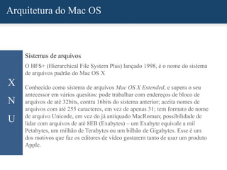 Arquitetura do Mac OS
X
N
U
Sistemas de arquivos
O HFS+ (Hierarchical File System Plus) lançado 1998, é o nome do sistema
de arquivos padrão do Mac OS X
Conhecido como sistema de arquivos Mac OS X Extended, e supera o seu
antecessor em vários quesitos: pode trabalhar com endereços de bloco de
arquivos de até 32bits, contra 16bits do sistema anterior; aceita nomes de
arquivos com até 255 caracteres, em vez de apenas 31; tem formato de nome
de arquivo Unicode, em vez do já antiquado MacRoman; possibilidade de
lidar com arquivos de até 8EB (Exabytes) – um Exabyte equivale a mil
Petabytes, um milhão de Terabytes ou um bilhão de Gigabytes. Esse é um
dos motivos que faz os editores de vídeo gostarem tanto de usar um produto
Apple.
 