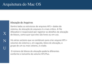 Arquitetura do Mac OS
X
N
U
Alocação de Arquivos
Dentre todas as estruturas de arquivos HFS + dados do
sistema, de alocação de arquivos é o mais crítico. A File
Allocation é responsável por registrar os detalhes de alocação
de blocos, como quer que eles são livres ou em uso.
Há vários sectores que se combinam para criar arquivo HFS +
volumes do sistema e, em seguida, bloco de alocação, o
grupo de um ou mais setores, é criado.
O número de blocos de alocação poderia diferentes
conforme o tamanho do volume HFS Plus.
 